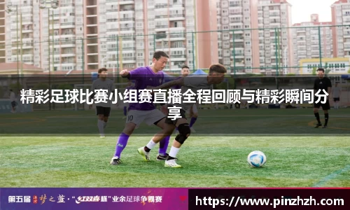 精彩足球比赛小组赛直播全程回顾与精彩瞬间分享