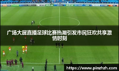 广场大屏直播足球比赛热潮引发市民狂欢共享激情时刻